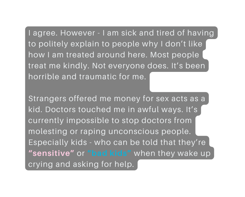 I agree However I am sick and tired of having to politely explain to people why I don t like how I am treated around here Most people treat me kindly Not everyone does It s been horrible and traumatic for me Strangers offered me money for sex acts as a kid Doctors touched me in awful ways It s currently impossible to stop doctors from molesting or raping unconscious people Especially kids who can be told that they re sensitive or bad kids when they wake up crying and asking for help